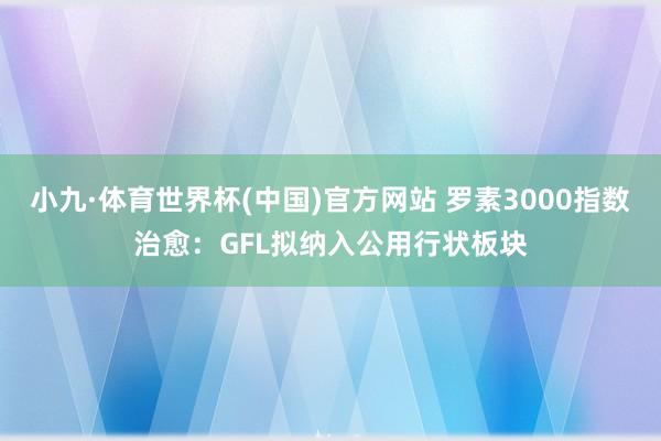 小九·体育世界杯(中国)官方网站 罗素3000指数治愈:GFL拟纳入公用行状板块
