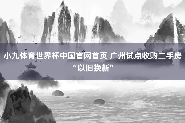 小九体育世界杯中国官网首页 广州试点收购二手房“以旧换新”