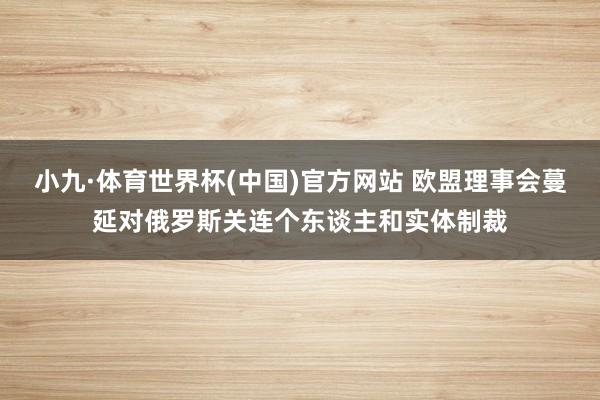 小九·体育世界杯(中国)官方网站 欧盟理事会蔓延对俄罗斯关连个东谈主和实体制裁