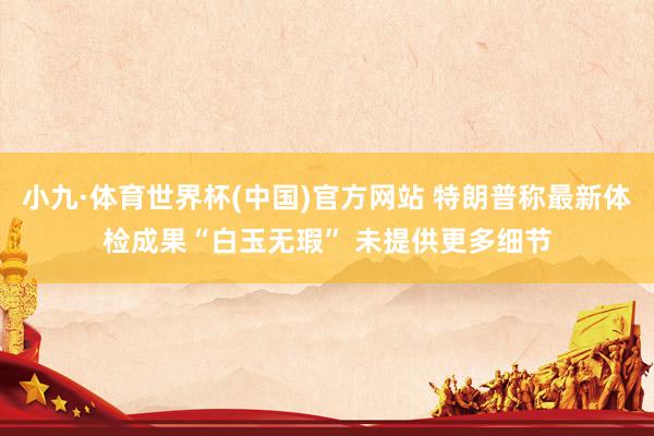 小九·体育世界杯(中国)官方网站 特朗普称最新体检成果“白玉无瑕” 未提供更多细节