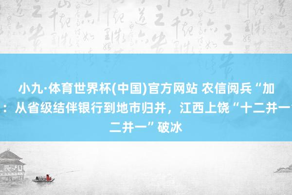 小九·体育世界杯(中国)官方网站 农信阅兵“加快度”：从省级结伴银行到地市归并，江西上饶“十二并一”破冰