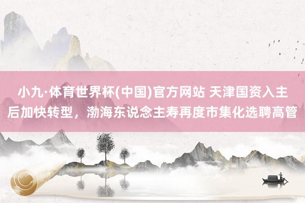小九·体育世界杯(中国)官方网站 天津国资入主后加快转型,渤海东说念主寿再度市集化选聘高管