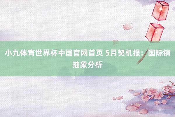 小九体育世界杯中国官网首页 5月契机报:国际铜抽象分析