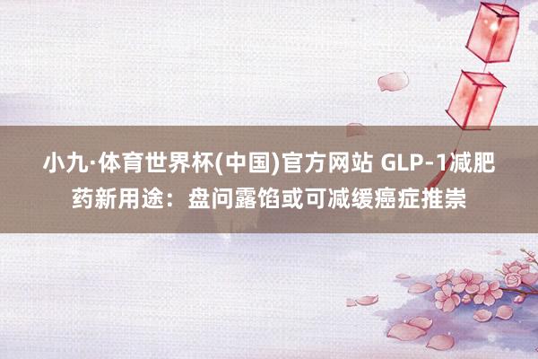 小九·体育世界杯(中国)官方网站 GLP-1减肥药新用途：盘问露馅或可减缓癌症推崇