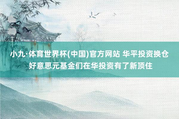 小九·体育世界杯(中国)官方网站 华平投资换仓 好意思元基金们在华投资有了新顶住