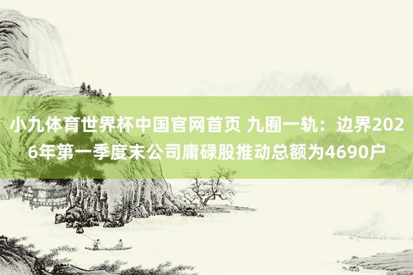 小九体育世界杯中国官网首页 九囿一轨：边界2026年第一季度末公司庸碌股推动总额为4690户