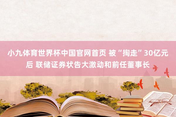 小九体育世界杯中国官网首页 被“掏走”30亿元后 联储证券状告大激动和前任董事长
