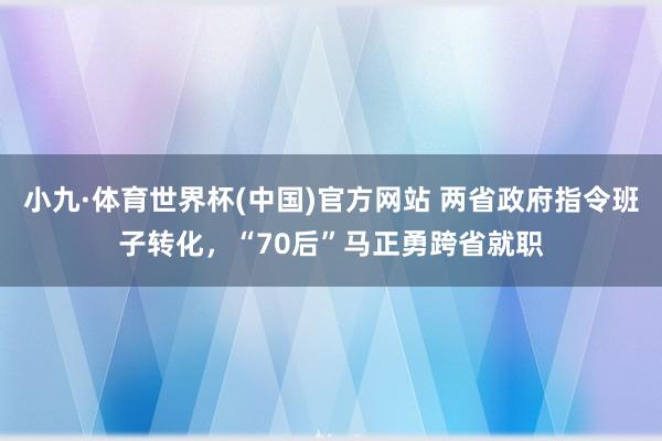 小九·体育世界杯(中国)官方网站 两省政府指令班子转化，“70后”马正勇跨省就职