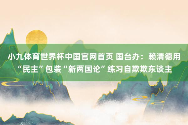 小九体育世界杯中国官网首页 国台办：赖清德用“民主”包装“新两国论”练习自欺欺东谈主