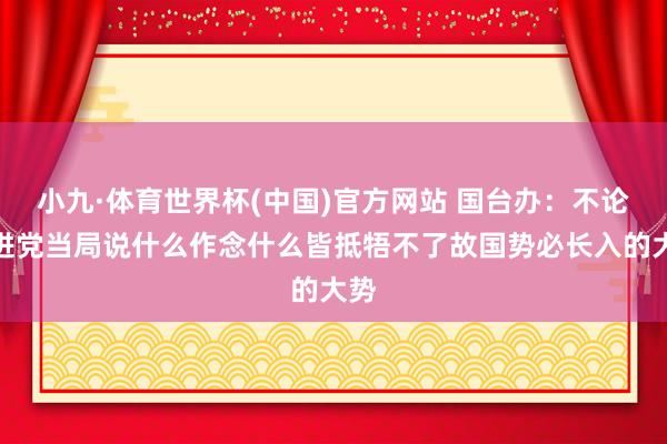 小九·体育世界杯(中国)官方网站 国台办:不论民进党当局说什么作念什么皆抵牾不了故国势必长入的大势