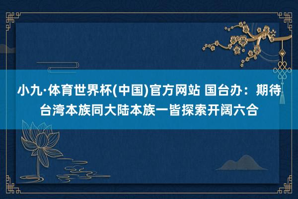 小九·体育世界杯(中国)官方网站 国台办：期待台湾本族同大陆本族一皆探索开阔六合