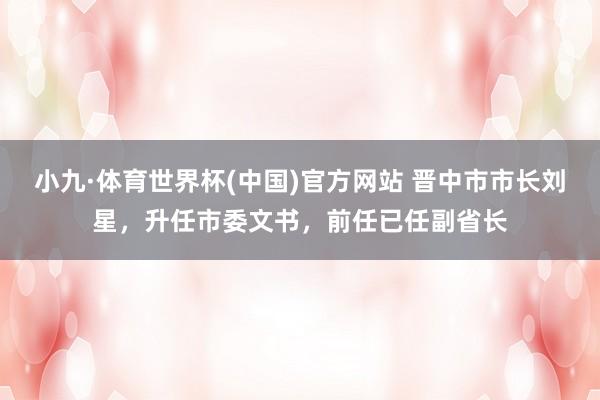 小九·体育世界杯(中国)官方网站 晋中市市长刘星，升任市委文书，前任已任副省长