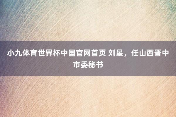 小九体育世界杯中国官网首页 刘星,任山西晋中市委秘书