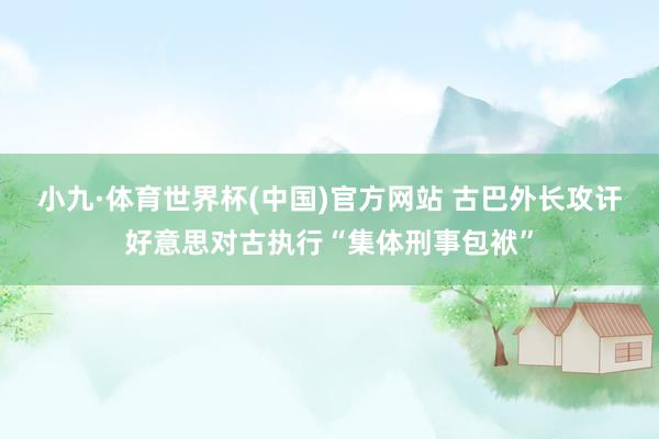 小九·体育世界杯(中国)官方网站 古巴外长攻讦好意思对古执行“集体刑事包袱”