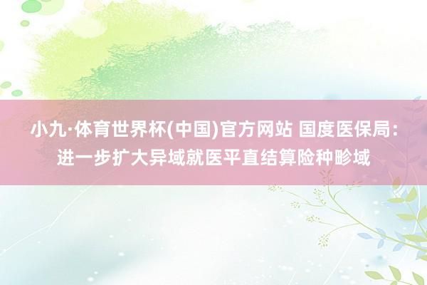 小九·体育世界杯(中国)官方网站 国度医保局：进一步扩大异域就医平直结算险种畛域