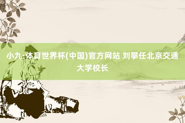 小九·体育世界杯(中国)官方网站 刘攀任北京交通大学校长