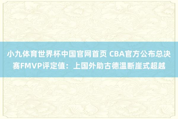 小九体育世界杯中国官网首页 CBA官方公布总决赛FMVP评定值：上国外助古德温断崖式超越