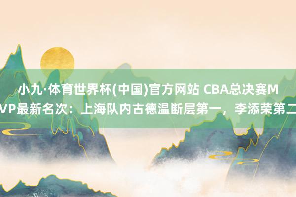 小九·体育世界杯(中国)官方网站 CBA总决赛MVP最新名次：上海队内古德温断层第一，李添荣第二