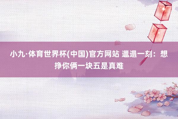 小九·体育世界杯(中国)官方网站 邋遢一刻：想挣你俩一块五是真难