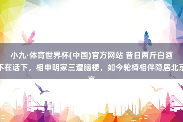 小九·体育世界杯(中国)官方网站 昔日两斤白酒不在话下,相申明家三遭脑梗,如今轮椅相伴隐居北京