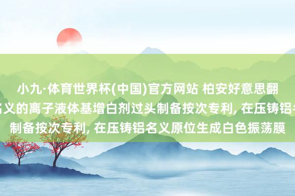 小九·体育世界杯(中国)官方网站 柏安好意思翻新科技苦求用于压铸铝名义的离子液体基增白剂过头制备按次专利， 在压铸铝名义原位生成白色振荡膜