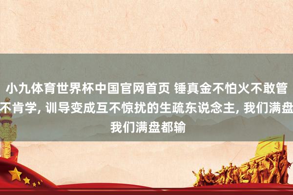 小九体育世界杯中国官网首页 锤真金不怕火不敢管学生不肯学， 训导变成互不惊扰的生疏东说念主， 我们满盘都输