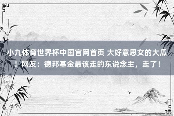 小九体育世界杯中国官网首页 大好意思女的大瓜!网友:德邦基金最该走的东说念主,走了!