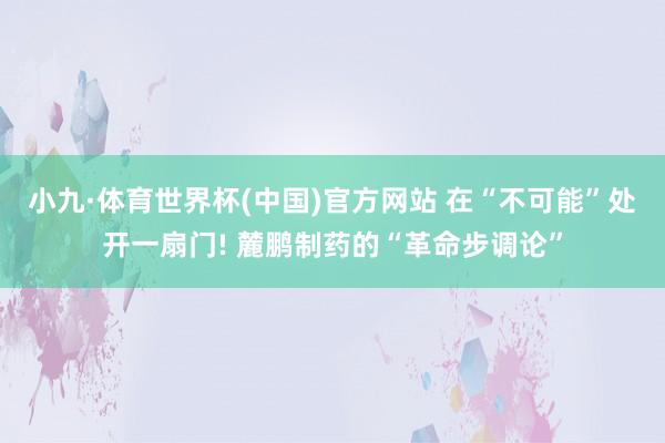 小九·体育世界杯(中国)官方网站 在“不可能”处开一扇门! 麓鹏制药的“革命步调论”