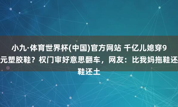 小九·体育世界杯(中国)官方网站 千亿儿媳穿9.9元塑胶鞋?权门审好意思翻车,网友:比我妈拖鞋还土