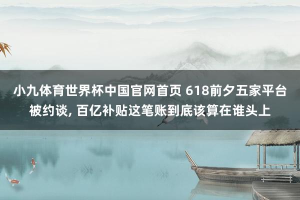 小九体育世界杯中国官网首页 618前夕五家平台被约谈, 百亿补贴这笔账到底该算在谁头上