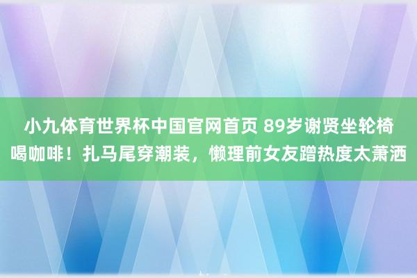 小九体育世界杯中国官网首页 89岁谢贤坐轮椅喝咖啡!扎马尾穿潮装,懒理前女友蹭热度太萧洒