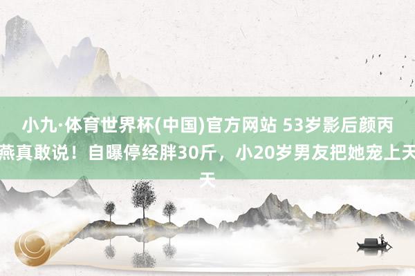 小九·体育世界杯(中国)官方网站 53岁影后颜丙燕真敢说!自曝停经胖30斤,小20岁男友把她宠上天