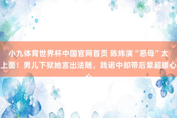 小九体育世界杯中国官网首页 陈炜演“恶母”太上面！男儿下狱她言出法随，践诺中却带后辈超暖心