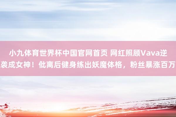 小九体育世界杯中国官网首页 网红照顾Vava逆袭成女神!仳离后健身练出妖魔体格,粉丝暴涨百万