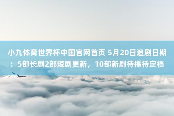 小九体育世界杯中国官网首页 5月20日追剧日期:5部长剧2部短剧更新,10部新剧待播待定档