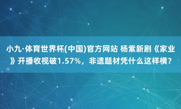小九·体育世界杯(中国)官方网站 杨紫新剧《家业》开播收视破1.57%，非遗题材凭什么这样横？