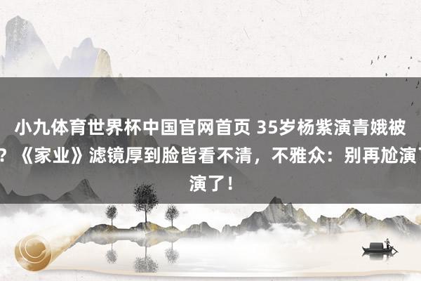 小九体育世界杯中国官网首页 35岁杨紫演青娥被骂?《家业》滤镜厚到脸皆看不清,不雅众:别再尬演了!