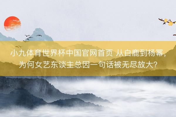 小九体育世界杯中国官网首页 从白鹿到杨幂，为何女艺东谈主总因一句话被无尽放大？