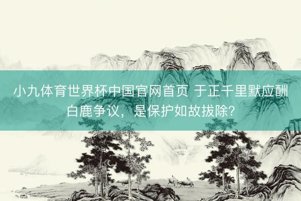 小九体育世界杯中国官网首页 于正千里默应酬白鹿争议，是保护如故拔除？