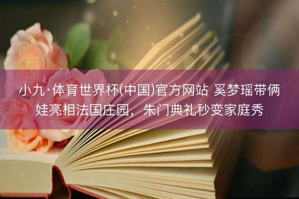 小九·体育世界杯(中国)官方网站 奚梦瑶带俩娃亮相法国庄园，朱门典礼秒变家庭秀