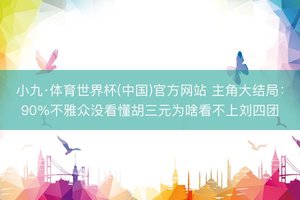 小九·体育世界杯(中国)官方网站 主角大结局:90%不雅众没看懂胡三元为啥看不上刘四团