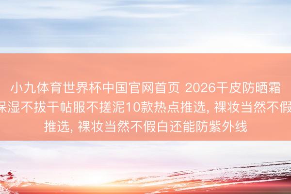 小九体育世界杯中国官网首页 2026干皮防晒霜终极选购指南: 保湿不拔干帖服不搓泥10款热点推选， 裸妆当然不假白还能防紫外线
