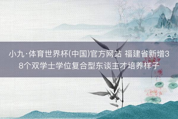 小九·体育世界杯(中国)官方网站 福建省新增38个双学士学位复合型东谈主才培养样子