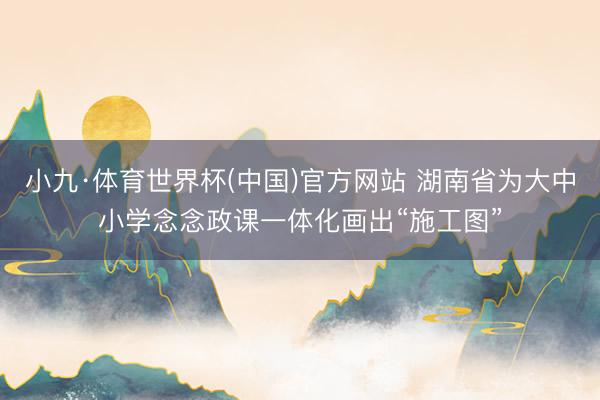 小九·体育世界杯(中国)官方网站 湖南省为大中小学念念政课一体化画出“施工图”