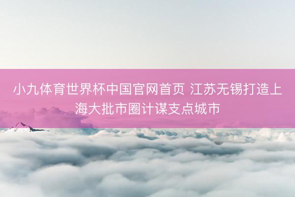 小九体育世界杯中国官网首页 江苏无锡打造上海大批市圈计谋支点城市