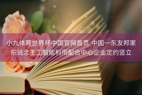 小九体育世界杯中国官网首页 中国—东友邦家东说念主工智能利用配合中心企业定约竖立