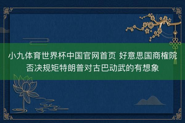 小九体育世界杯中国官网首页 好意思国商榷院否决规矩特朗普对古巴动武的有想象
