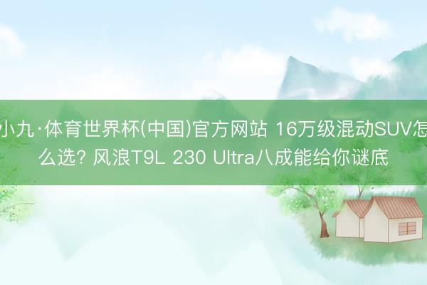小九·体育世界杯(中国)官方网站 16万级混动SUV怎么选? 风浪T9L 230 Ultra八成能给你谜底