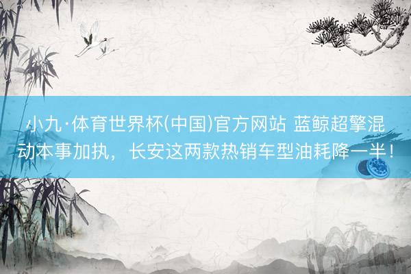 小九·体育世界杯(中国)官方网站 蓝鲸超擎混动本事加执，长安这两款热销车型油耗降一半！