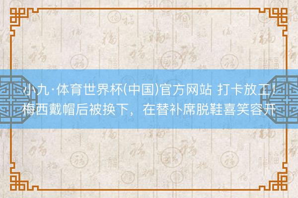 小九·体育世界杯(中国)官方网站 打卡放工!梅西戴帽后被换下,在替补席脱鞋喜笑容开